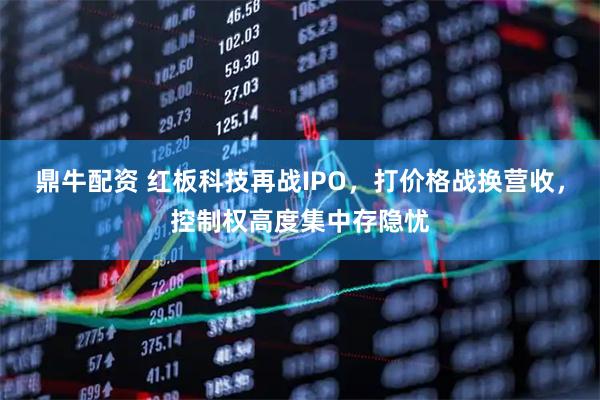 鼎牛配资 红板科技再战IPO，打价格战换营收，控制权高度集中存隐忧