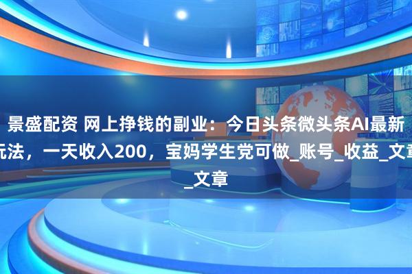 景盛配资 网上挣钱的副业：今日头条微头条AI最新玩法，一天收入200，宝妈学生党可做_账号_收益_文章