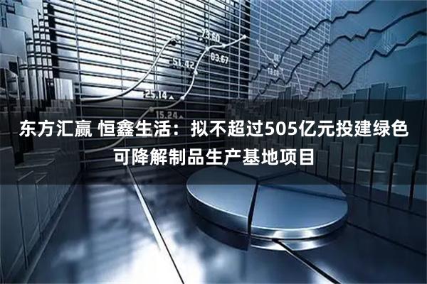 东方汇赢 恒鑫生活：拟不超过505亿元投建绿色可降解制品生产基地项目