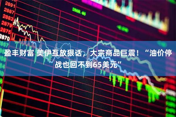 盈丰财富 美伊互放狠话，大宗商品巨震！“油价停战也回不到65美元”