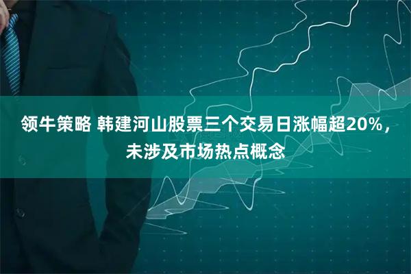 领牛策略 韩建河山股票三个交易日涨幅超20%，未涉及市场热点概念