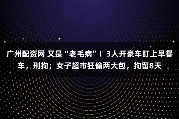 广州配资网 又是“老毛病”！3人开豪车盯上早餐车，刑拘；女子超市狂偷两大包，拘留8天
