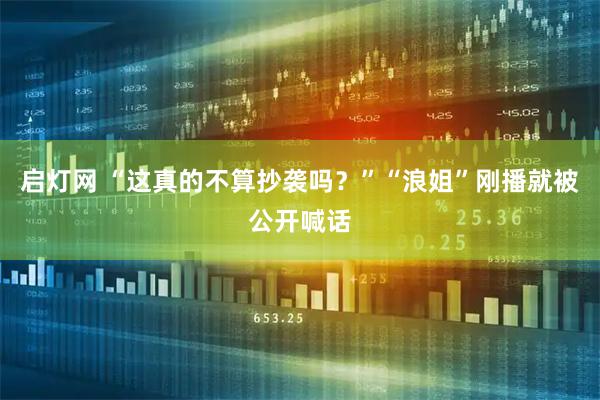 启灯网 “这真的不算抄袭吗？”“浪姐”刚播就被公开喊话