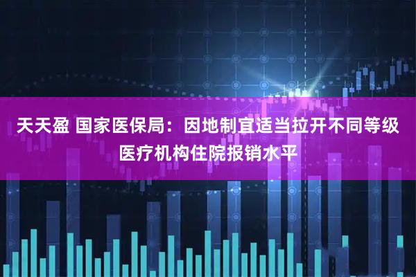天天盈 国家医保局：因地制宜适当拉开不同等级医疗机构住院报销水平