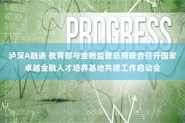 泸深A融通 教育部与金融监管总局联合召开国家卓越金融人才培养基地共建工作启动会