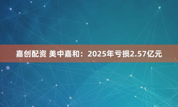 嘉创配资 美中嘉和：2025年亏损2.57亿元